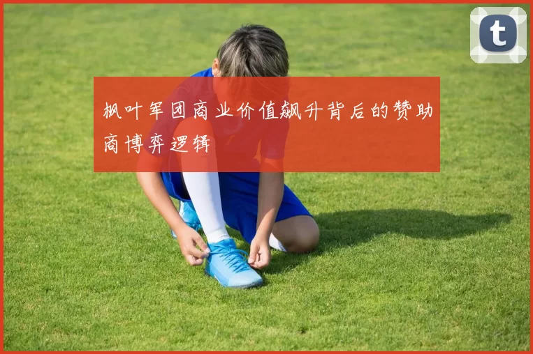 枫叶军团商业价值飙升背后的赞助商博弈逻辑