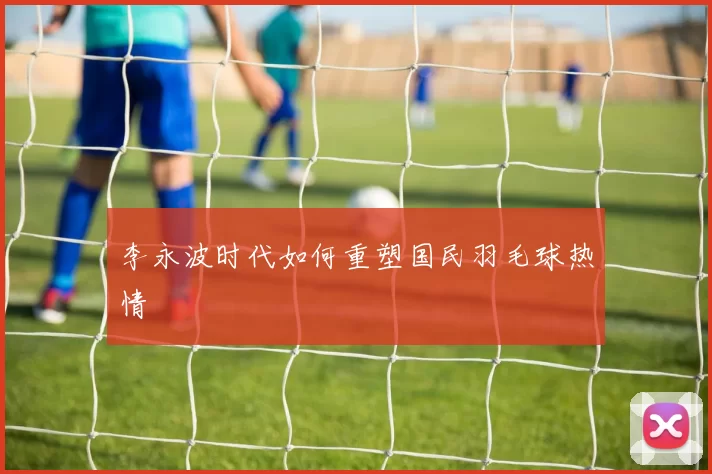 李永波时代如何重塑国民羽毛球热情