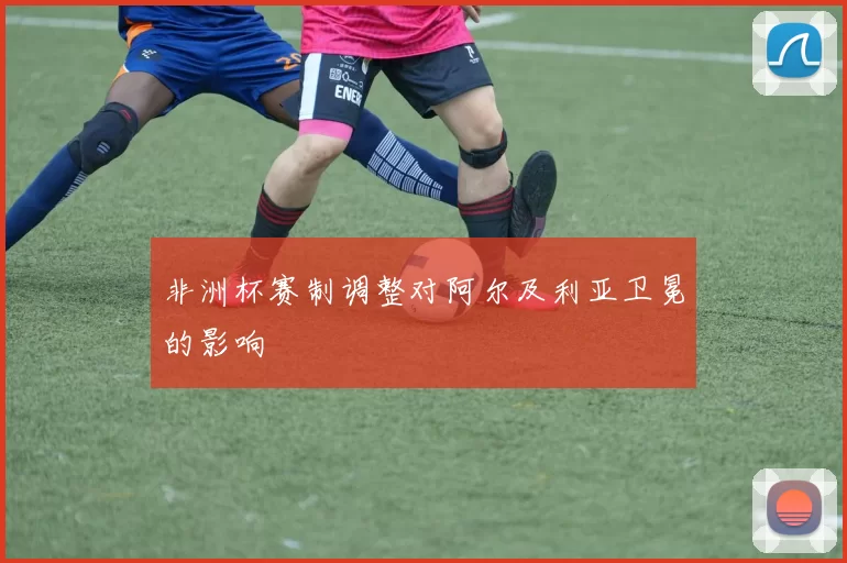 非洲杯赛制调整对阿尔及利亚卫冕的影响